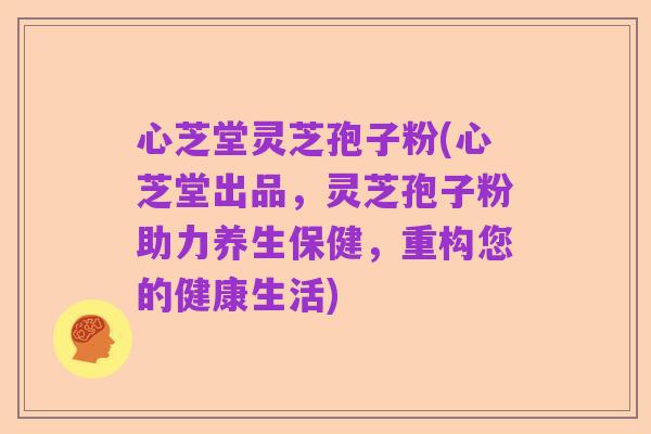 心芝堂灵芝孢子粉(心芝堂出品,灵芝孢子粉助力养生保健,重构您的健康生活)