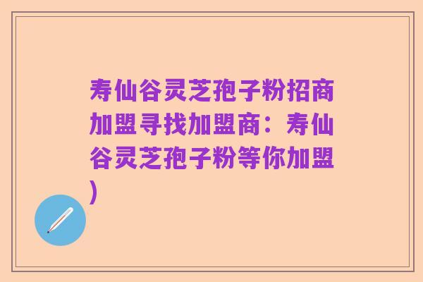 寿仙谷灵芝孢子粉招商加盟寻找加盟商:寿仙谷灵芝孢子粉等你加盟)