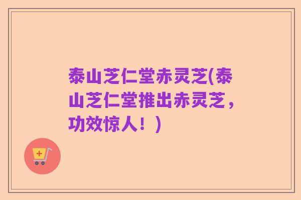 泰山芝仁堂赤灵芝(泰山芝仁堂推出赤灵芝,功效惊人!)