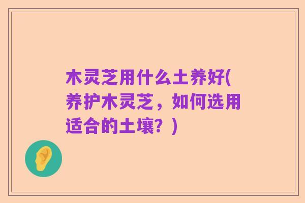 木灵芝用什么土养好(养护木灵芝,如何选用适合的土壤?)