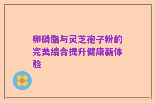 卵磷脂与灵芝孢子粉的完美结合提升健康新体验