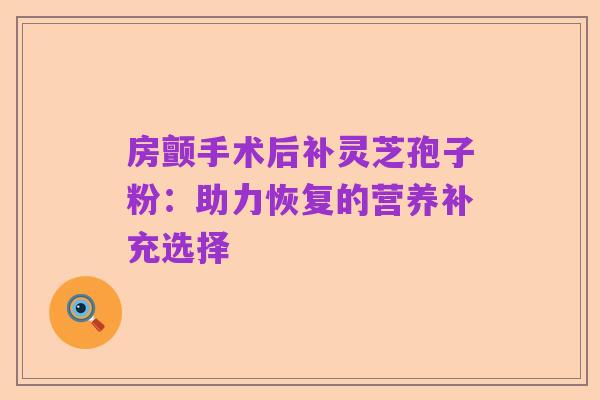 房颤手术后补灵芝孢子粉:助力恢复的营养补充选择