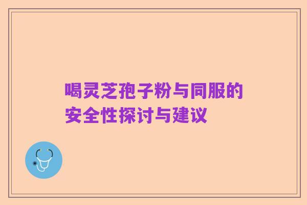 喝灵芝孢子粉与同服的安全性探讨与建议
