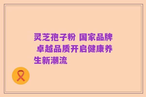 灵芝孢子粉 国家品牌 卓越品质开启健康养生新潮流