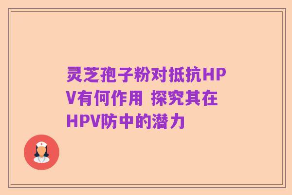 灵芝孢子粉对抵抗HPV有何作用 探究其在HPV防中的潜力