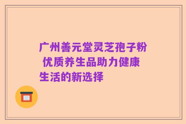 广州善元堂灵芝孢子粉 优质养生品助力健康生活的新选择