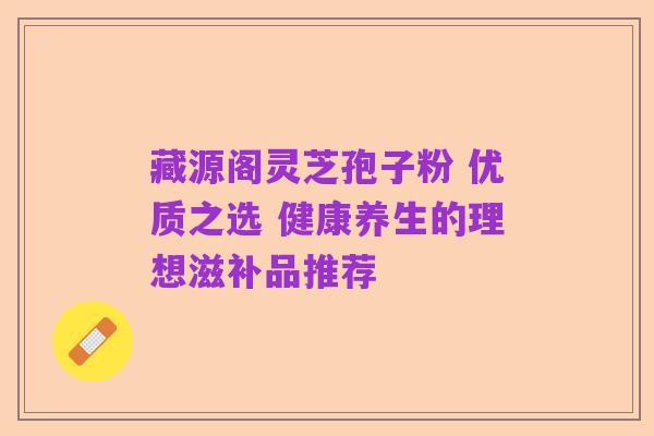 藏源阁灵芝孢子粉 优质之选 健康养生的理想滋补品推荐
