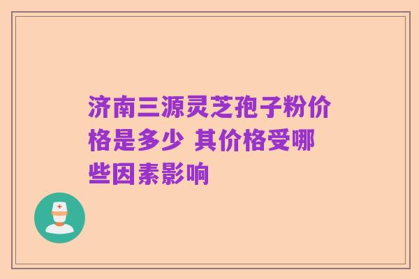 济南三源灵芝孢子粉价格是多少 其价格受哪些因素影响