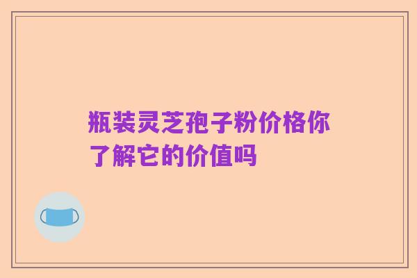 瓶装灵芝孢子粉价格你了解它的价值吗