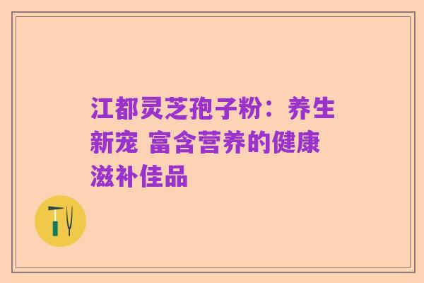 江都灵芝孢子粉：养生新宠 富含营养的健康滋补佳品