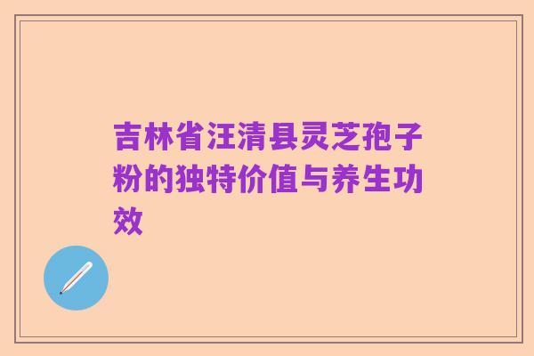 吉林省汪清县灵芝孢子粉的独特价值与养生功效