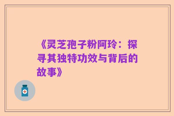 《灵芝孢子粉阿玲:探寻其独特功效与背后的故事》