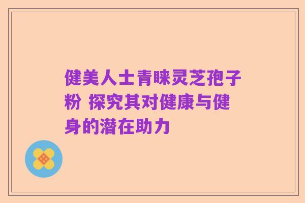 健美人士青睐灵芝孢子粉 探究其对健康与健身的潜在助力