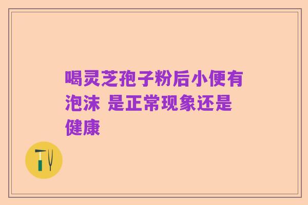 喝灵芝孢子粉后小便有泡沫 是正常现象还是健康