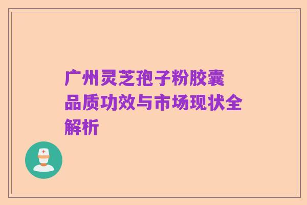 广州灵芝孢子粉胶囊 品质功效与市场现状全解析