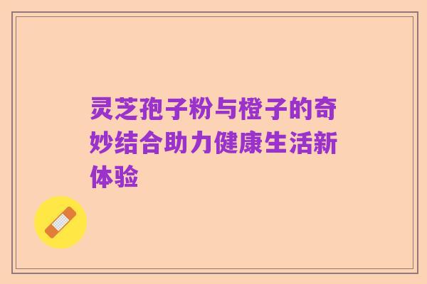 灵芝孢子粉与橙子的奇妙结合助力健康生活新体验