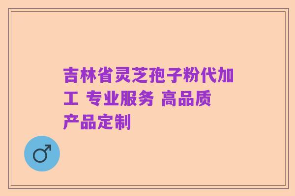 吉林省灵芝孢子粉代加工 专业服务 高品质产品定制