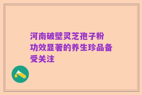河南破壁灵芝孢子粉 功效显著的养生珍品备受关注