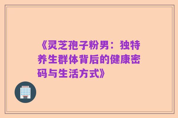 《灵芝孢子粉男:独特养生群体背后的健康密码与生活方式》