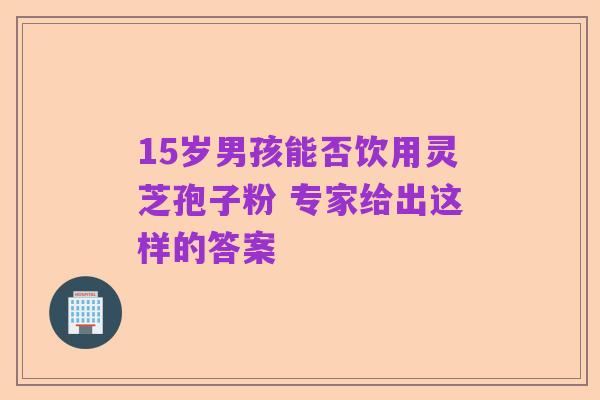 15岁男孩能否饮用灵芝孢子粉 专家给出这样的答案
