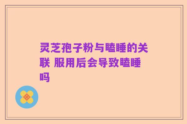 灵芝孢子粉与瞌睡的关联 服用后会导致瞌睡吗