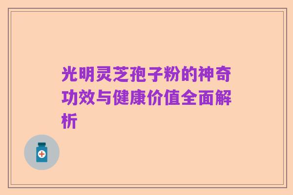 光明灵芝孢子粉的神奇功效与健康价值全面解析