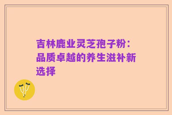 吉林鹿业灵芝孢子粉:品质卓越的养生滋补新选择