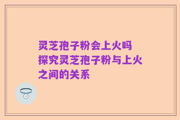 灵芝孢子粉会上火吗 探究灵芝孢子粉与上火之间的关系