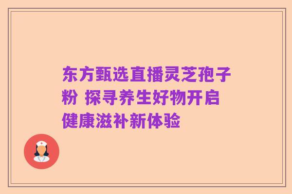 东方甄选直播灵芝孢子粉 探寻养生好物开启健康滋补新体验