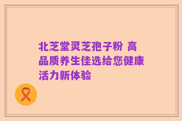 北芝堂灵芝孢子粉 高品质养生佳选给您健康活力新体验