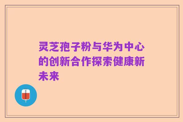 灵芝孢子粉与华为中心的创新合作探索健康新未来