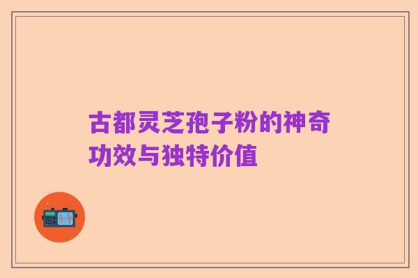 古都灵芝孢子粉的神奇功效与独特价值