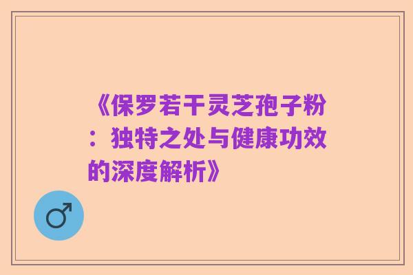 《保罗若干灵芝孢子粉：独特之处与健康功效的深度解析》