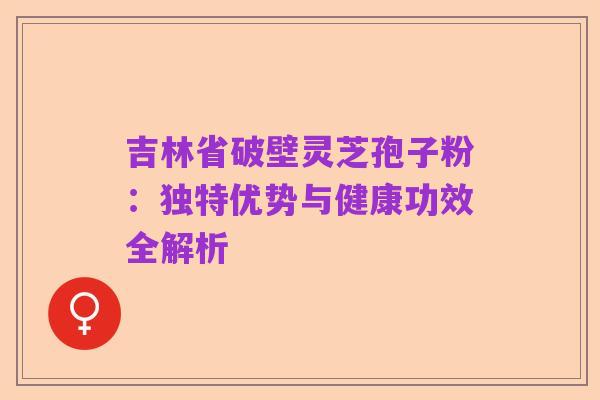 吉林省破壁灵芝孢子粉：独特优势与健康功效全解析