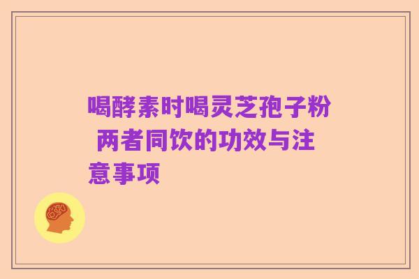 喝酵素时喝灵芝孢子粉 两者同饮的功效与注意事项