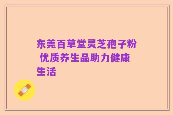 东莞百草堂灵芝孢子粉 优质养生品助力健康生活