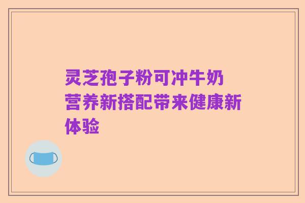 灵芝孢子粉可冲牛奶 营养新搭配带来健康新体验