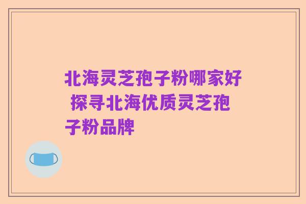 北海灵芝孢子粉哪家好 探寻北海优质灵芝孢子粉品牌