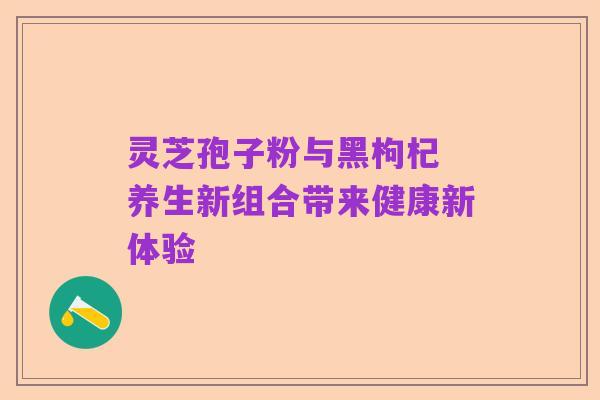灵芝孢子粉与黑枸杞 养生新组合带来健康新体验