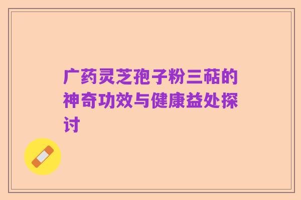 广药灵芝孢子粉三萜的神奇功效与健康益处探讨