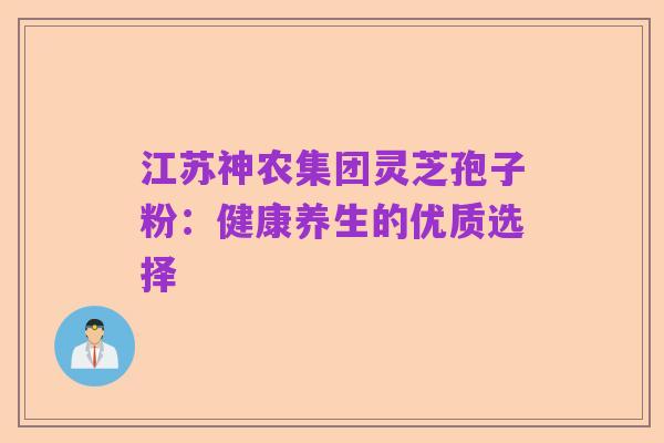 江苏神农集团灵芝孢子粉：健康养生的优质选择
