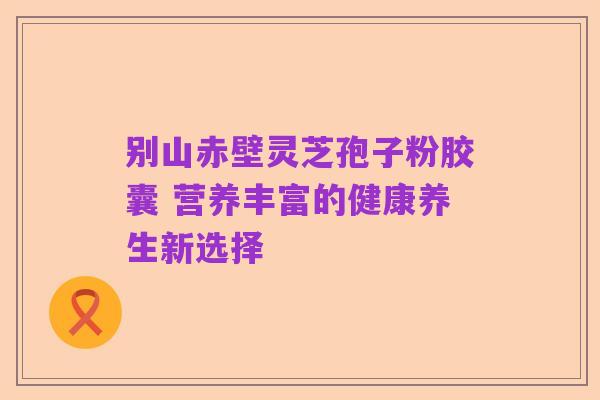 别山赤壁灵芝孢子粉胶囊 营养丰富的健康养生新选择