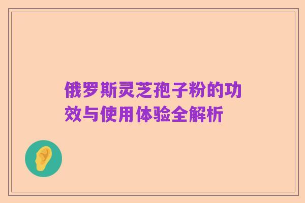 俄罗斯灵芝孢子粉的功效与使用体验全解析