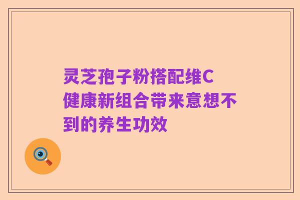 灵芝孢子粉搭配维C 健康新组合带来意想不到的养生功效