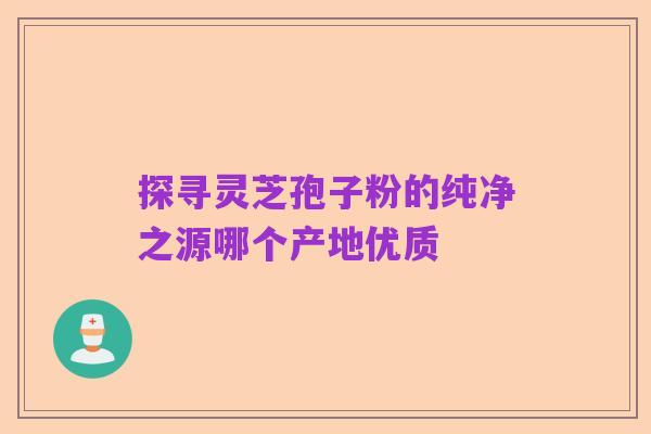 探寻灵芝孢子粉的纯净之源哪个产地优质