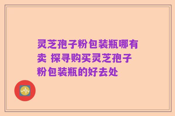 灵芝孢子粉包装瓶哪有卖 探寻购买灵芝孢子粉包装瓶的好去处