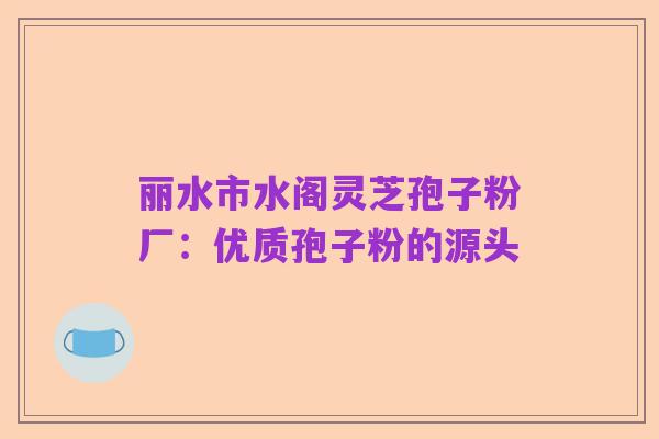 丽水市水阁灵芝孢子粉厂:优质孢子粉的源头