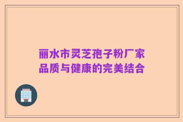 丽水市灵芝孢子粉厂家品质与健康的完美结合