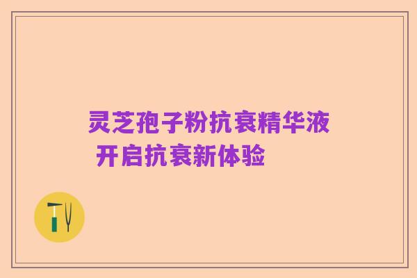 灵芝孢子粉抗衰精华液 开启抗衰新体验