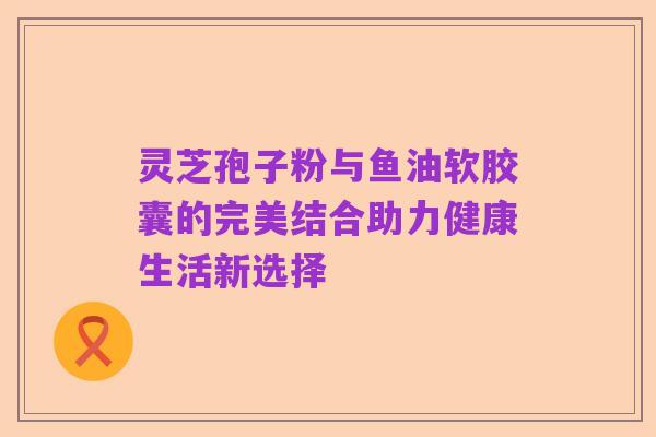 灵芝孢子粉与鱼油软胶囊的完美结合助力健康生活新选择